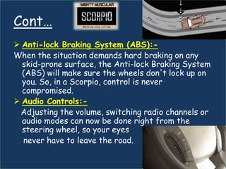 Cont…
 Anti-lock Braking System (ABS):-
When the situation demands hard braking on any
  skid-prone surface, the Anti-lock Braking System
  (ABS) will make sure the wheels don't lock up on
  you. So, in a Scorpio, control is never
  compromised.
 Audio Controls:-
 Adjusting the volume, switching radio channels or
  audio modes can now be done right from the
  steering wheel, so your eyes
  never have to leave the road.
 