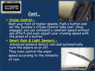 Cont…
 Cruise Control:-
 Rest your foot at higher speeds. Push a button and
  let the Scorpio's Cruise Control take over. Once
  engaged, you can command a constant speed without
  any effort and even adjust your cruising speed with
  the press of a button.
 Smart Rain & Light Sensors:-
  Advanced sensors detect rain and automatically
  turn the wipers on or off.
 They even control the wiper
 speed according to the intensity
 of rain.
 