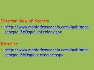 Interior View of Scorpio
• http://www.mahindrascorpio.com/mahindra-
  scorpio-360spin-interior.aspx

Exterior
• http://www.mahindrascorpio.com/mahindra-
  scorpio-360spin-exterior.aspx
 