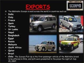 EXPORTS
 The Mahindra Scorpio is sold across the world in countries such as:
•   India
•   Italy
•   France
•   Spain
•   Turkey
•   Sri Lanka
•   Nepal
•   Bangladesh
•   Egypt
•   Russia
•   Malaysia
•   South Africa
•   Qatar
•   Brazil
•   Chile: The Scorpio Pick Up is the first passenger vehicle of the Mahindra brand
    to be offered in Chile, and both were presented to the press the night of July
    25, 2007.
 