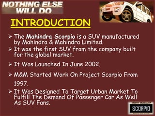 INTRODUCTION
 The Mahindra Scorpio is a SUV manufactured
  by Mahindra & Mahindra Limited.
 It was the first SUV from the company built
  for the global market.
 It Was Launched In June 2002.
 M&M Started Work On Project Scorpio From
  1997.
 It Was Designed To Target Urban Market To
  Fulfill The Demand Of Passenger Car As Well
  As SUV Fans.
 
