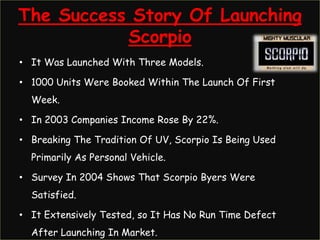 The Success Story Of Launching
           Scorpio
• It Was Launched With Three Models.

• 1000 Units Were Booked Within The Launch Of First
  Week.

• In 2003 Companies Income Rose By 22%.

• Breaking The Tradition Of UV, Scorpio Is Being Used
  Primarily As Personal Vehicle.

• Survey In 2004 Shows That Scorpio Byers Were
  Satisfied.

• It Extensively Tested, so It Has No Run Time Defect
  After Launching In Market.
 