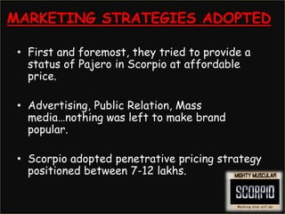 MARKETING STRATEGIES ADOPTED

 • First and foremost, they tried to provide a
   status of Pajero in Scorpio at affordable
   price.

 • Advertising, Public Relation, Mass
   media…nothing was left to make brand
   popular.

 • Scorpio adopted penetrative pricing strategy
   positioned between 7-12 lakhs.
 