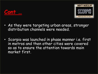 Cont …

• As they were targeting urban areas, stronger
  distribution channels were needed.

• Scorpio was launched in phase manner i.e. first
  in metros and then other cities were covered
  so as to ensure the attention towards main
  market first.
 