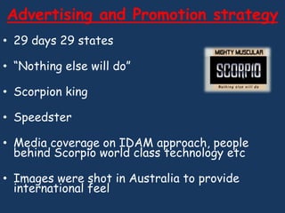 Advertising and Promotion strategy
• 29 days 29 states

• “Nothing else will do”

• Scorpion king

• Speedster

• Media coverage on IDAM approach, people
  behind Scorpio world class technology etc

• Images were shot in Australia to provide
  international feel
 