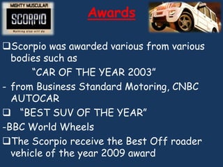 Awards

Scorpio was awarded various from various
  bodies such as
       “CAR OF THE YEAR 2003”
- from Business Standard Motoring, CNBC
  AUTOCAR
 “BEST SUV OF THE YEAR”
-BBC World Wheels
The Scorpio receive the Best Off roader
  vehicle of the year 2009 award
 