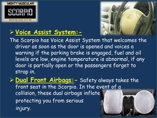  Voice Assist System:-
The Scorpio has Voice Assist System that welcomes the
  driver as soon as the door is opened and voices a
  warning if the parking brake is engaged, fuel and oil
  levels are low, engine temperature is abnormal, if any
  door is partially open or the passengers forget to
  strap in.
 Dual Front Airbags:- Safety always takes the
  front seat in the Scorpio. In the event of a
  collision, these dual airbags inflate instantly,
  protecting you from serious
  injury.
 