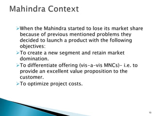 When the Mahindra started to lose its market share
 because of previous mentioned problems they
 decided to launch a product with the following
 objectives:
To create a new segment and retain market
 domination.
To differentiate offering (vis-a-vis MNCs)- i.e. to
 provide an excellent value proposition to the
 customer.
To optimize project costs.




                                                       10
 