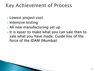  Lowest project cost
 Intensive testing
 All new manufacturing set up
 It is easer to make what you can sale then to
  sale what you have made. Guide line of the
  force of the IDAM (Mumbai)




                                                  14
 
