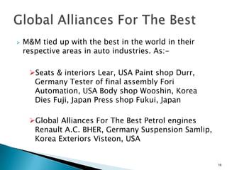    M&M tied up with the best in the world in their
    respective areas in auto industries. As:-

     Seats & interiors Lear, USA Paint shop Durr,
      Germany Tester of final assembly Fori
      Automation, USA Body shop Wooshin, Korea
      Dies Fuji, Japan Press shop Fukui, Japan

     Global Alliances For The Best Petrol engines
      Renault A.C. BHER, Germany Suspension Samlip,
      Korea Exteriors Visteon, USA


                                                      16
 