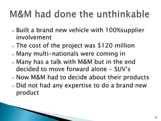  Built a brand new vehicle with 100%supplier
  involvement
 The cost of the project was $120 million
 Many multi-nationals were coming in
 Many has a talk with M&M but in the end
  decided to move forward alone - SUV’s
 Now M&M had to decide about their products
 Did not had any expertise to do a brand new
  product


                                                18
 