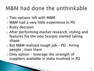    Two options left with M&M
   M&M had a very little experience in PD
   Risky decision
   After performing market research, styling and
    features for the new Scorpio started taking
    shape
   But M&M realized tough job – PD , hiring
    people , train them
   Only option – leverage the strength of
    suppliers available in India involved in PD

                                                    19
 