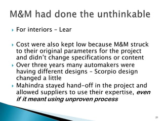    For interiors – Lear

   Cost were also kept low because M&M struck
    to their original parameters for the project
    and didn’t change specifications or content
   Over three years many automakers were
    having different designs – Scorpio design
    changed a little
   Mahindra stayed hand-off in the project and
    allowed suppliers to use their expertise, even
    if it meant using unproven process

                                                     21
 