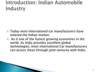  Today most international car manufacturers have
  entered the Indian market.
 As it one of the fastest growing economies in the
  world. As India provides excellent global
  technologies, most international Car manufacturers
  can access these through joint ventures with India.




                                                        3
 