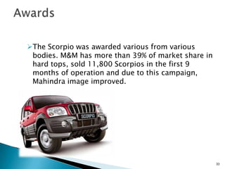 The Scorpio was awarded various from various
 bodies. M&M has more than 39% of market share in
 hard tops, sold 11,800 Scorpios in the first 9
 months of operation and due to this campaign,
 Mahindra image improved.




                                                    33
 