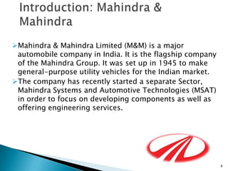 Mahindra & Mahindra Limited (M&M) is a major
 automobile company in India. It is the flagship company
 of the Mahindra Group. It was set up in 1945 to make
 general-purpose utility vehicles for the Indian market.
The company has recently started a separate Sector,
 Mahindra Systems and Automotive Technologies (MSAT)
 in order to focus on developing components as well as
 offering engineering services.




                                                           8
 
