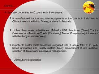 Cont’d…
 Operation: operates in 40 countries in 6 continents.
 It manufactured tractors and farm equipments at four plants in India, two in
China, three in the United States, and one in Australia.
 It has three major subsidiaries: Mahindra USA, Mahindra (China) Tractor
Company, and Mahindra Yueda (Yancheng) Tractor Company (a joint venture
with the Jiangsu Yueda Group).
 Supplier to dealer whole process is integrated with IT, use of MIS, ERP, pull-
based production and Supply system, timely procurement of raw material,
selection of dealers and employees management.
 Distribution: local dealers
 