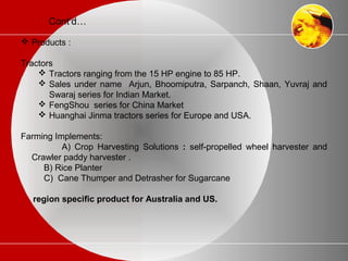 Cont’d…
 Products :
Tractors
 Tractors ranging from the 15 HP engine to 85 HP.
 Sales under name Arjun, Bhoomiputra, Sarpanch, Shaan, Yuvraj and
Swaraj series for Indian Market.
 FengShou series for China Market
 Huanghai Jinma tractors series for Europe and USA.
Farming Implements:
A) Crop Harvesting Solutions : self-propelled wheel harvester and
Crawler paddy harvester .
B) Rice Planter
C) Cane Thumper and Detrasher for Sugarcane
region specific product for Australia and US.
 