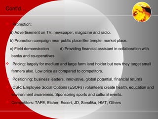 Cont’d…
 Promotion:
a) Advertisement on TV, newspaper, magazine and radio.
b) Promotion campaign near public place like temple, market place.
c) Field demonstration d) Providing financial assistant in collaboration with
banks and co-operatives
 Pricing: largely for medium and large farm land holder but new they target small
farmers also. Low price as compared to competitors.
 Positioning: business leaders, innovative, global potential, financial returns
 CSR: Employee Social Options (ESOPs) volunteers create health, education and
environment awareness. Sponsoring sports and cultural events.
 Competitors: TAFE, Eicher, Escort, JD, Sonalika, HMT, Others
 