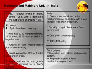 Mahindra and Mahindra Ltd. In India
 No. 1 tractor brand in India,
since 1983, with a domestic
market share of around 42%
Economy:
 Agriculture base economy.
 India has 62 % marginal farmers,
19 % small, 18 % medium and 1 %
large farmers.
 Growth in farm mechanization
due to labor scarcity.
 Credit availability: 95% of tractor
sales are on credit.
 higher national income growth
may boost demand for a firm's
products
Polity:
 Government laid stress on the
mechanization of agriculture with a view
to boost food grain production.
Subsidy on agricultural loans from
government
 Change in taxation policy
 100% FDI policy
Demography
Diversity in land holding and cropping
pattern.
 Regional variation in farm
mechanization practices.
 