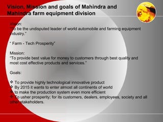 Vision, Mission and goals of Mahindra and
Mahindra farm equipment division
Vision:
“To be the undisputed leader of world automobile and farming equipment
industry.”
“ Farm - Tech Prosperity”
Mission:
“To provide best value for money to customers through best quality and
most cost effective products and services.”
Goals:
 To provide highly technological innovative product
 By 2015 it wants to enter almost all continents of world
 to make the production system even more efficient
 To usher prosperity; for its customers, dealers, employees, society and all
other stakeholders.
 