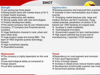 SWOT
Strength
 one among top three player
Strong brand name with market share of 42 %
in Indian tractor business.
 Strong relationship with dealers
 Strong supply chain with new technologies.
 Product development ability.
The parent company has its own Infrastructure
Company, IT Company and Financial service
company.
 Huge distribution channel in rural, urban and
semi urban area
 huge product range and strong R&D . The
team of >600 engineer pushes technology
forward.
 High investment capacity
 Diversified business
Opportunities
Growing economy and improved farm practices
 Increase in farm mechanization due to labor
scarcity.
 Emerging market because only large and
medium farmers use farm machinery. Huge
market potential. penetration of tractors is 20
tractors per 1000 hectares of cropped area
 Increase in credit availability
 Technological innovation
 Government support for farm mechanization
 High export potential due to low cost of
manufacturing. ( exported 13722 tractors)
Weaknesses
The company is highly dependent on the rural
sector
Less technological ability as compared to
Foreign players
Low labor productivity
Threat
Dependency on rural segment and monsoon
 Farm land fragmentation
 Entry of foreign players
 Increase in diesel prices reduce tractors sales
 Development of technically superior new mode
 Government policies (Subsidy)
 