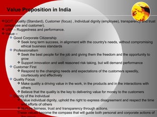 Value Proposition in India
QCIT: Quality (Standard), Customer (focus) , Individual dignity (employee), transparency and trust
(employee and customer).
 USP – Ruggedness and performance.
 Value –
 Good Corporate Citizenship
 Seek long term success, in alignment with the country's needs, without compromising
ethical business standards
 Professionalism
 Seek the best people for the job and giving them the freedom and the opportunity to
grow
 Support innovation and well reasoned risk taking, but will demand performance
 Customer First
 Respond to the changing needs and expectations of the customers speedily,
courteously and effectively
 Quality Focus
 Make quality a driving value in the work, in the products and in the interactions with
others
 Believe that the quality is the key to delivering value for money to the customers
 Dignity of the Individual
 Value individual dignity, uphold the right to express disagreement and respect the time
and efforts of others
 Nurture fairness, trust and transparency through actions.
These values become the compass that will guide both personal and corporate actions of
 