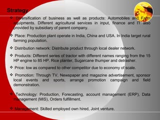 Strategy
 Diversification of business as well as products: Automobiles and Farm
equipments. Different agricultural services in input, finance and IT also
provided by subsidiary of parent company.
 Place: Production plant operate in India, China and USA. In India target rural
farming population.
 Distribution network: Distribute product through local dealer network.
 Products: Different series of tractor with different names ranging from the 15
HP engine to 85 HP. Rice planter, Sugarcane thumper and detrasher.
 Price: low as compared to other competitor due to economy of scale.
 Promotion: Through TV, Newspaper and magazine advertisement, sponsor
local events and sports, arrange promotion campaign and field
demonstration.
 Technology: Production, Forecasting, account management (ERP), Data
management (MIS), Orders fulfillment.
 Management: Skilled employed own hired, Joint venture.
 