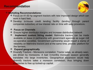 Recommendation
 Marketing Recommendations:
 Focus on 41-50 hp segment tractors with new improved design which can
work in hard field.
 Develop in-house credit lending facility (lending through parent
companies subsidiary at low interest rate on time with easy procedure.
 Focus on Channels
 Ensure higher distributor margins and increase distribution network
 Implement custom hiring model: Mahindra tractors can be made
available on lease in partnership with government agencies as sugar mill
co-operative societies. Government partnership would impart a stamp of
reliability on Mahindra tractors and at the same time, provide -platform for
the farmers.
 Expand geographically
 Diversify Tractors - Monsoons correlation: Tractor sales, as already seen,
are driven by monsoons. A bad 3-months monsoon season generally
translates into large inventories. Geographical expansion would help
diversify tractors sales ± monsoon correlation, thus bringing down
inventories to free up locked-up capital.
 