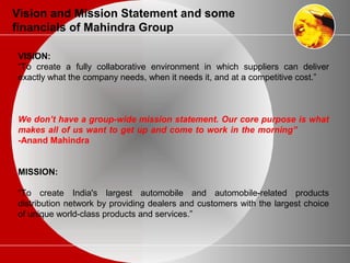 Vision and Mission Statement and some
financials of Mahindra Group
VISION:
“To create a fully collaborative environment in which suppliers can deliver
exactly what the company needs, when it needs it, and at a competitive cost.”
We don’t have a group-wide mission statement. Our core purpose is what
makes all of us want to get up and come to work in the morning”
-Anand Mahindra
MISSION:
“To create India's largest automobile and automobile-related products
distribution network by providing dealers and customers with the largest choice
of unique world-class products and services.”
 