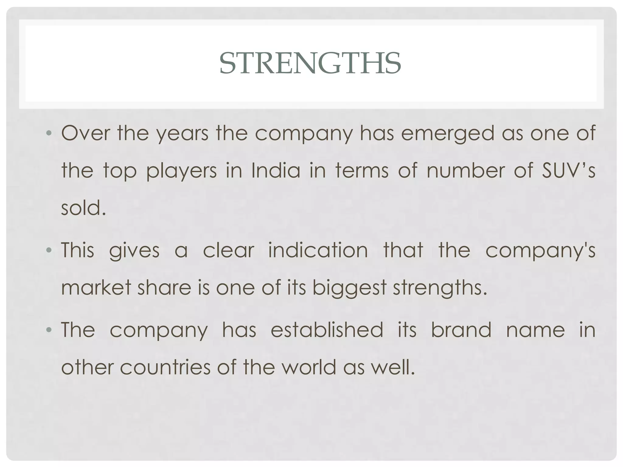 STRENGTHS

• Over the years the company has emerged as one of
 the top players in India in terms of number of SUV’s
 sold.

• This gives a clear indication that the company's
 market share is one of its biggest strengths.

• The company has established its brand name in
 other countries of the world as well.
 