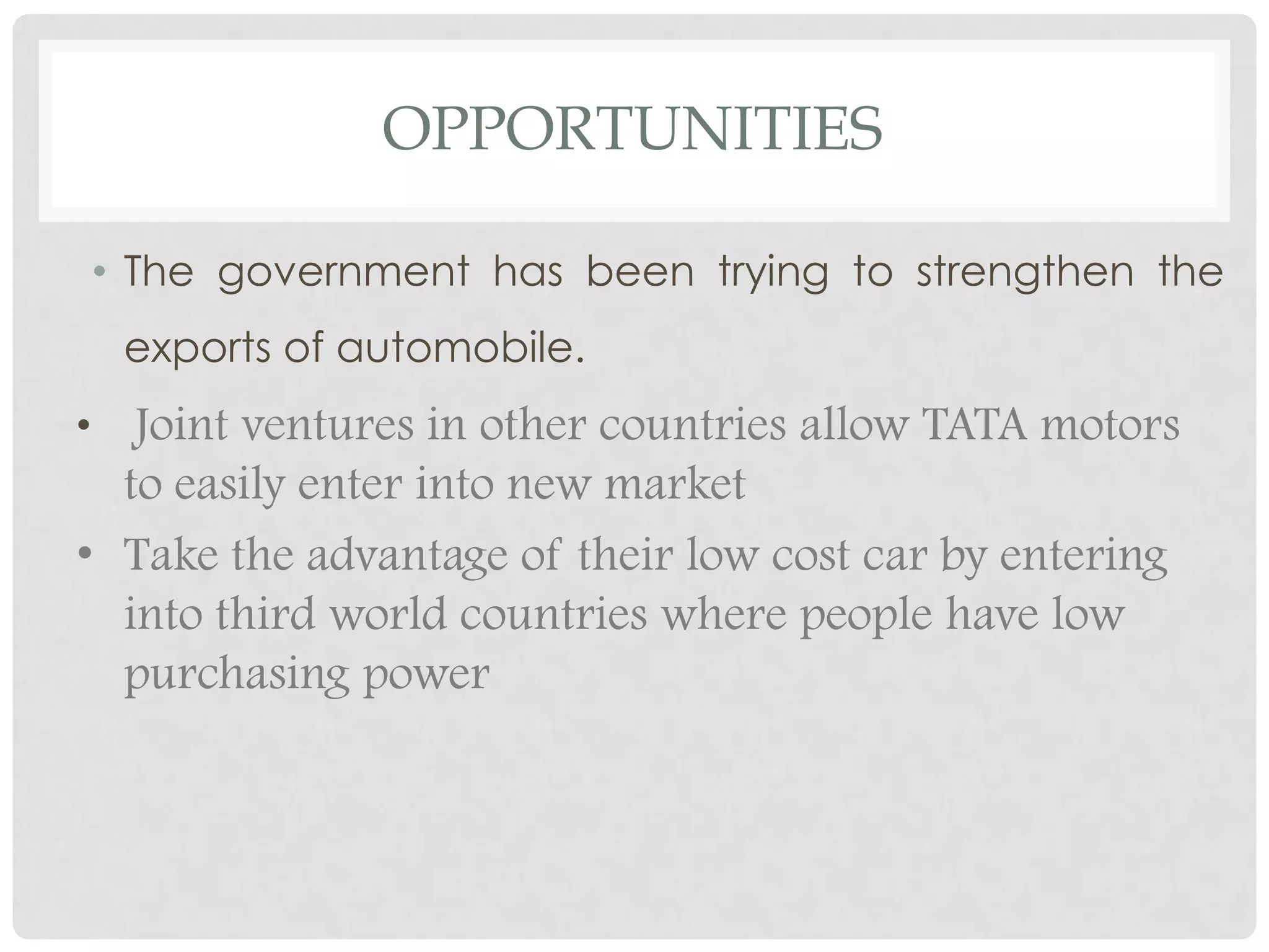 OPPORTUNITIES

    • The government has been trying to strengthen the
     exports of automobile.
•  Joint ventures in other countries allow TATA motors
  to easily enter into new market
• Take the advantage of their low cost car by entering
  into third world countries where people have low
  purchasing power
 