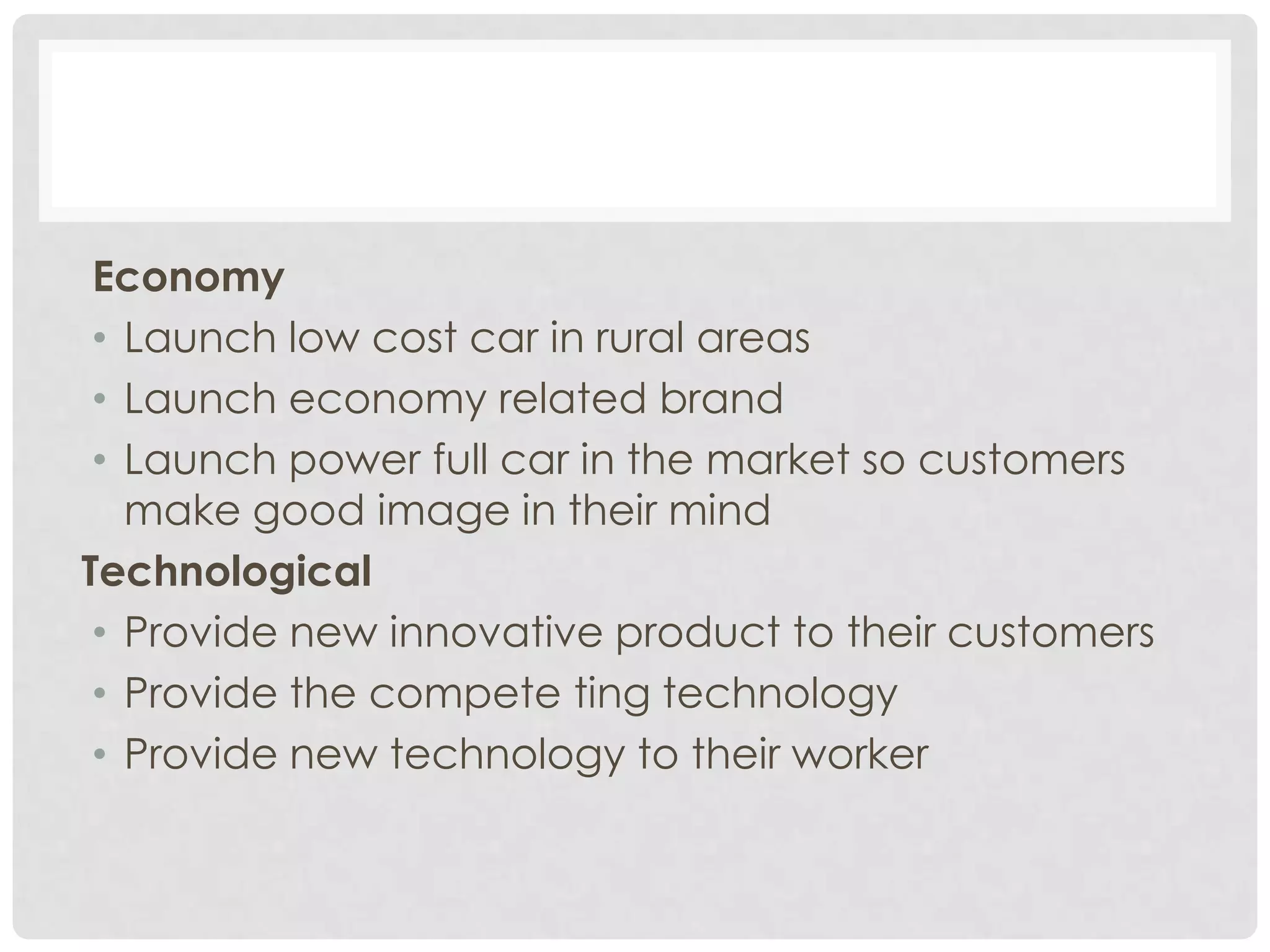 Economy
 • Launch low cost car in rural areas
 • Launch economy related brand
 • Launch power full car in the market so customers
   make good image in their mind
Technological
 • Provide new innovative product to their customers
 • Provide the compete ting technology
 • Provide new technology to their worker
 
