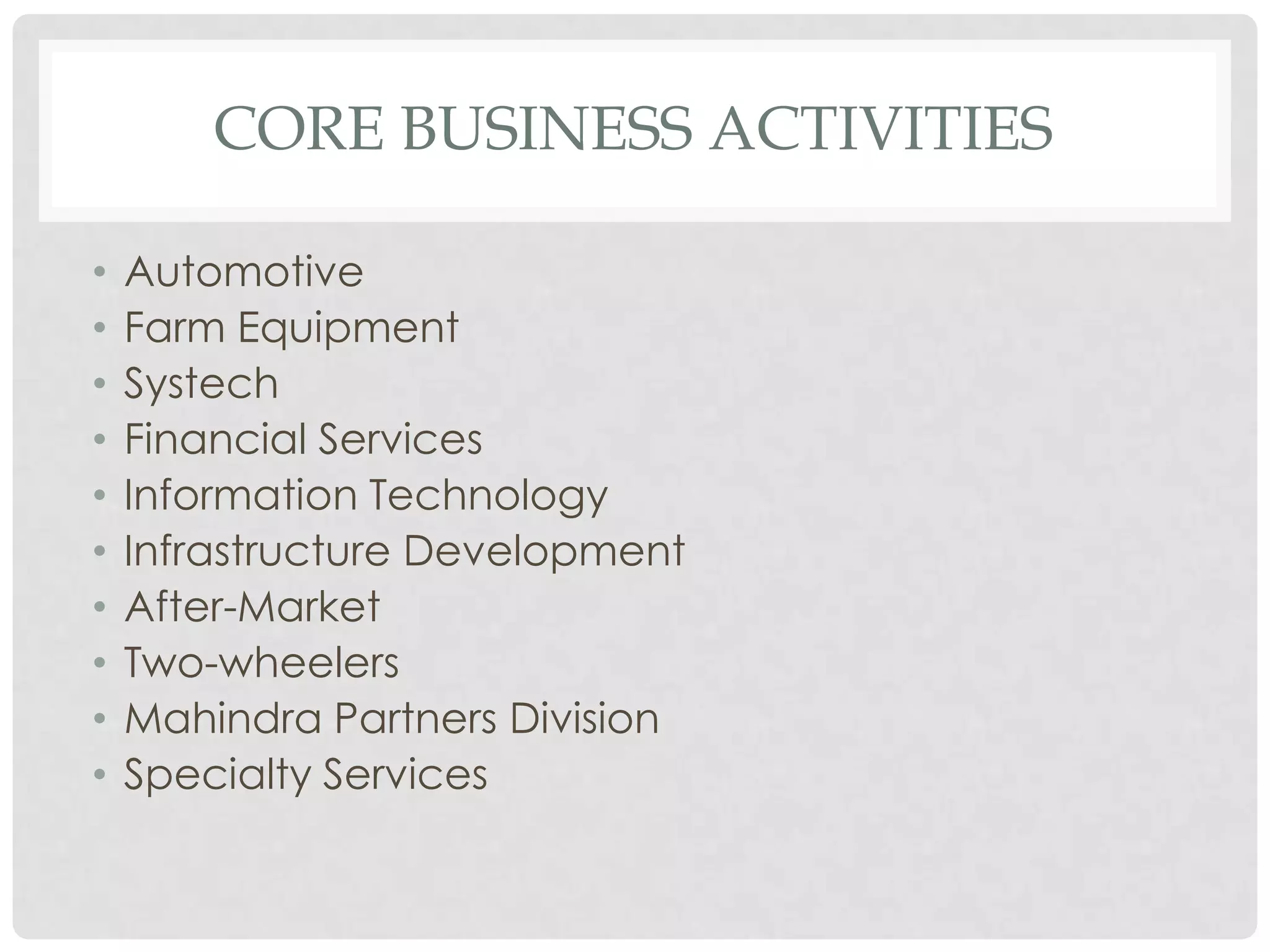 CORE BUSINESS ACTIVITIES

•   Automotive
•   Farm Equipment
•   Systech
•   Financial Services
•   Information Technology
•   Infrastructure Development
•   After-Market
•   Two-wheelers
•   Mahindra Partners Division
•   Specialty Services
 