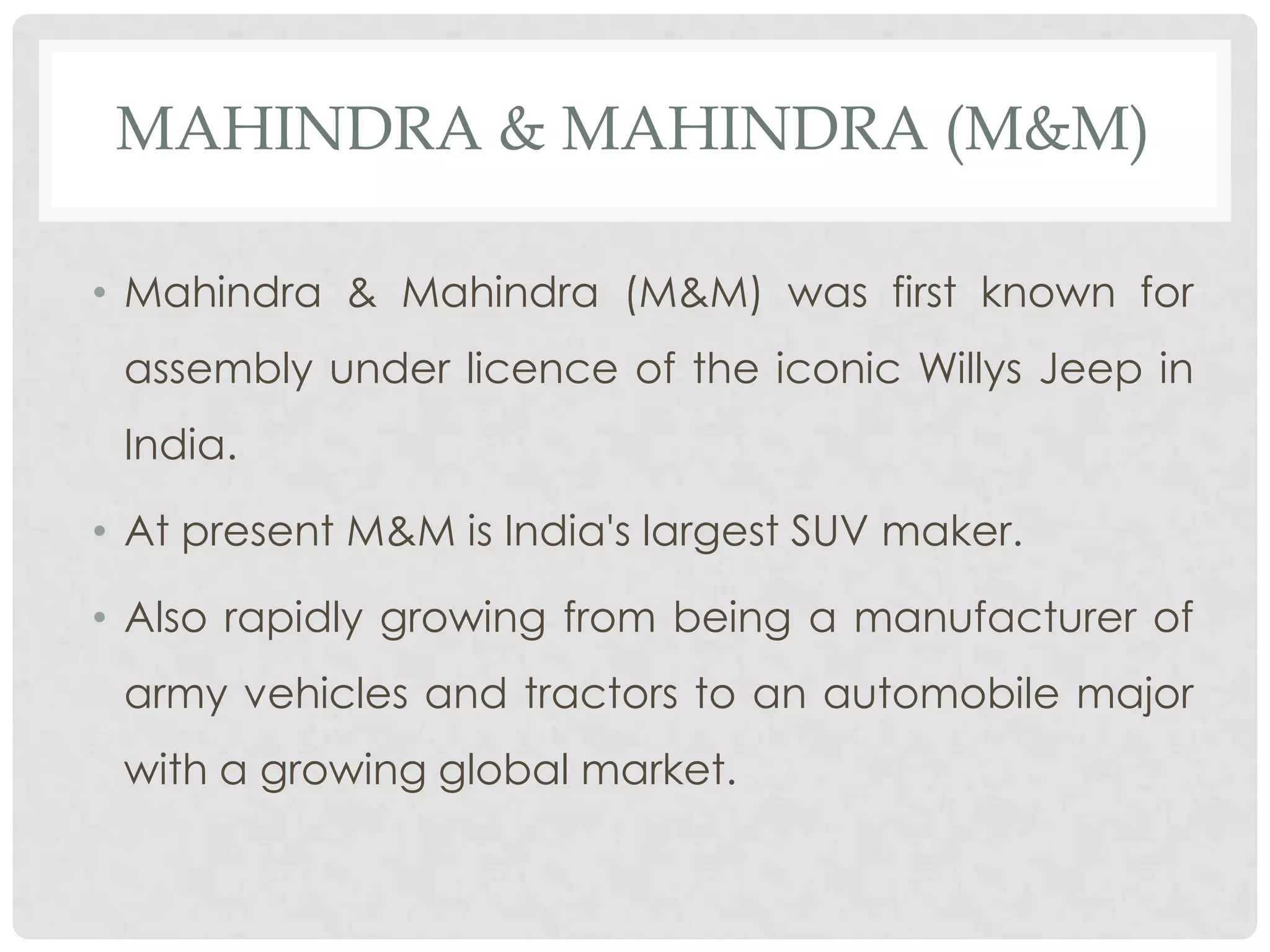 MAHINDRA & MAHINDRA (M&M)

• Mahindra & Mahindra (M&M) was first known for
 assembly under licence of the iconic Willys Jeep in
 India.

• At present M&M is India's largest SUV maker.

• Also rapidly growing from being a manufacturer of
 army vehicles and tractors to an automobile major
 with a growing global market.
 