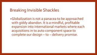Breaking Invisible Shackles
•Globalization is not a panacea to be approached
with giddy abandon. It is a mindful, profitable
expansion into international markets where each
acquisitions in to auto component space to
complete our design – to – delivery promise.
 