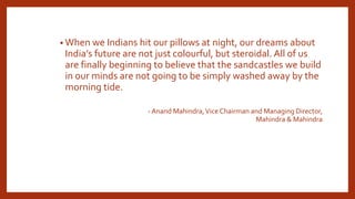 • When we Indians hit our pillows at night, our dreams about
India’s future are not just colourful, but steroidal. All of us
are finally beginning to believe that the sandcastles we build
in our minds are not going to be simply washed away by the
morning tide.
- Anand Mahindra,Vice Chairman and Managing Director,
Mahindra & Mahindra
 