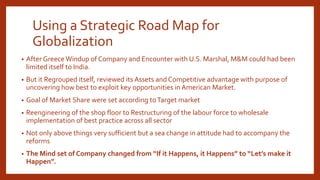 Using a Strategic Road Map for
Globalization
• After Greece Windup of Company and Encounter with U.S. Marshal, M&M could had been
limited itself to India.
• But it Regrouped itself, reviewed its Assets and Competitive advantage with purpose of
uncovering how best to exploit key opportunities in American Market.
• Goal of Market Share were set according toTarget market
• Reengineering of the shop floor to Restructuring of the labour force to wholesale
implementation of best practice across all sector
• Not only above things very sufficient but a sea change in attitude had to accompany the
reforms
• The Mind set of Company changed from “If it Happens, it Happens” to “Let’s make it
Happen”.
 