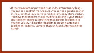 • If your manufacturing is world class, it doesn’t mean anything –
you can be a contract manufacturer.You can be a great marketer
in India, but that could serve to market somebody else’s product.
You have the confidence to be multinational only if your product
development engine is something that delivers confidence to
you and you say “I have the capability to create a sustainable
pipeline of Products / Services that can pass muster around the
world”.
 