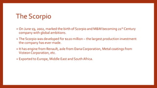 The Scorpio
• On June 19, 2002, marked the birth of Scorpio and M&M becoming 21st Century
company with global ambitions.
• The Scorpio was developed for $120 million – the largest production investment
the company has ever made.
• It has engine from Renault, axle from Dana Corporation, Metal coatings from
Visteon Corporation, etc.
• Exported to Europe, Middle East and South Africa.
 