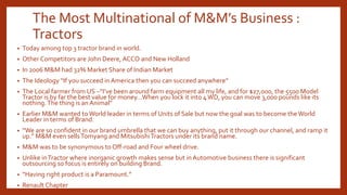 The Most Multinational of M&M’s Business :
Tractors
• Today among top 3 tractor brand in world.
• Other Competitors are John Deere, ACCO and New Holland
• In 2006 M&M had 32% Market Share of Indian Market
• The Ideology “If you succeed inAmerica then you can succeed anywhere”
• The Local farmer from US –”I’ve been around farm equipment all my life, and for $27,000, the 5500 Model
Tractor is by far the best value for money…When you lock it into 4WD, you can move 3,000 pounds like its
nothing.The thing is an Animal”
• Earlier M&M wanted toWorld leader in terms of Units of Sale but now the goal was to become theWorld
Leader in terms of Brand.
• “We are so confident in our brand umbrella that we can buy anything, put it through our channel, and ramp it
up.” M&M even sellsTomyang and MitsubishiTractors under its brand name.
• M&M was to be synonymous to Off-road and Four wheel drive.
• Unlike inTractor where inorganic growth makes sense but inAutomotive business there is significant
outsourcing so focus is entirely on building Brand.
• “Having right product is a Paramount.”
• Renault Chapter
 