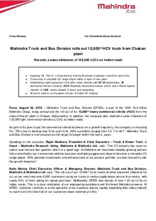 Press Release For Immediate Dissemination
Mahindra Truck and Bus Division rolls out 15,000th
HCV truck from Chakan
plant
Records a sales milestone of 125,000 LCVs on Indian roads
Pune, August 26, 2015 – Mahindra Truck and Bus Division (MTBD), a part of the USD 16.9 billion
Mahindra Group, today announced the roll out of its 15,000th
heavy commercial vehicle (HCV) from the
state-of-the-art plant in Chakan, Maharashtra. In addition, the company also reached a sales milestone of
125,000 light commercial vehicles (LCVs) on Indian roads.
As part of its plan to put the commercial vehicle business on a growth trajectory, the company is investing
Rs. 700 crore to develop new ICVs and LCVs. With a portfolio ranging from 3.5 T to 49 T, Mahindra Truck
and Bus Division is set to become a full range CV player within the next 2 years.
Speaking on the occasion, Rajan Wadhera, President & Chief Executive - Truck & Power Train, &
Head – Mahindra Research Valley, Mahindra & Mahindra Ltd. said, “The CV industry has seen an
upturn over the last few quarters which is a good sign. At Mahindra we have been steadily growing and are
fully committed to our commercial vehicles business and taking aggressive steps to become a complete CV
range player. With planned investments and enhancement of our product portfolio, we look forward to ride
the growth trajectory”.
Nalin Mehta, Chief Executive Officer & Managing Director, Mahindra Truck and Bus Division,
Mahindra & Mahindra Ltd. said, “The roll out of our 15,000th
truck marks another important milestone for
us, as we now have over 6,000 customers using our trucks in various applications across the country, with
nearly 30% of them opting for repeat purchase. Additionally, MTBD also boasts of over 1.25 lac LCVs on
Indian roads. This is a clear vindication of our engineering excellence and the brand Mahindra prowess. At
MTBD, customer centricity is at the epicenter of our business and our rapidly expanding after-sales network
to reach out to the last mile of our customers bears testimony to this.”
 Investing Rs. 700 Cr. in Commercial Vehicle Business to develop new ICVs and LCVs
 To become a complete CV range player within a span of two years
 Undertaking rapid expansion of its after sales network with 66 3S dealerships, 90
Authorized Service Centres, 2516 Roadside Assistance service points and a Retail Spares
network of 1322 outlets already in place and expanding
 All set to cash-in on the green shoots of Indian CV industry
 