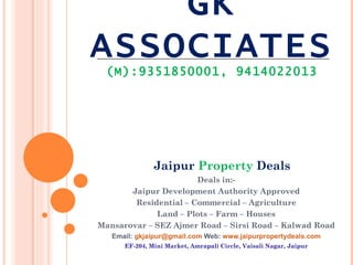 GK
ASSOCIATES
 (M):9351850001, 9414022013




               Jaipur Property Deals
                       Deals in:-
       Jaipur Development Authority Approved
        Residential – Commercial – Agriculture
             Land – Plots – Farm – Houses
Mansarovar – SEZ Ajmer Road – Sirsi Road – Kalwad Road
   Email: gkjaipur@gmail.com Web: www.jaipurpropertydeals.com
      EF-204, Mini Market, Amrapali Circle, Vaisali Nagar, Jaipur
 