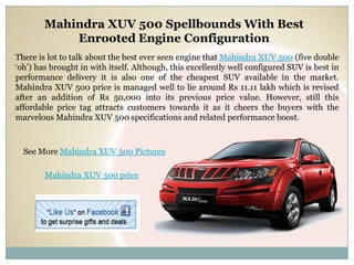 Mahindra XUV 500 Spellbounds With Best
            Enrooted Engine Configuration
There is lot to talk about the best ever seen engine that Mahindra XUV 500 (five double
‘oh’) has brought in with itself. Although, this excellently well configured SUV is best in
performance delivery it is also one of the cheapest SUV available in the market.
Mahindra XUV 500 price is managed well to lie around Rs 11.11 lakh which is revised
after an addition of Rs 50,000 into its previous price value. However, still this
affordable price tag attracts customers towards it as it cheers the buyers with the
marvelous Mahindra XUV 500 specifications and related performance boost.



  See More Mahindra XUV 500 Pictures

        Mahindra XUV 500 price
 