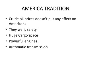 AMERICA TRADITION
• Crude oil prices doesn't put any effect on
  Americans
• They want safety
• Huge Cargo space
• Powerful engines
• Automatic transmission
 