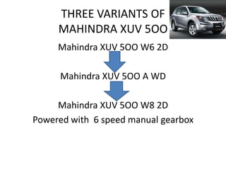 THREE VARIANTS OF
     MAHINDRA XUV 5OO
     Mahindra XUV 5OO W6 2D

     Mahindra XUV 5OO A WD

     Mahindra XUV 5OO W8 2D
Powered with 6 speed manual gearbox
 