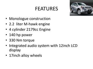 FEATURES
• Monologue construction
• 2.2 liter M-hawk engine
• 4 cylinder 2179cc Engine
• 140 hp power
• 330 Nm torque
• Integrated audio system with 12inch LCD
  display
• 17inch alloy wheels
 