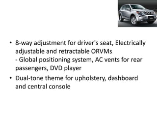 • 8-way adjustment for driver's seat, Electrically
  adjustable and retractable ORVMs
  - Global positioning system, AC vents for rear
  passengers, DVD player
• Dual-tone theme for upholstery, dashboard
  and central console
 