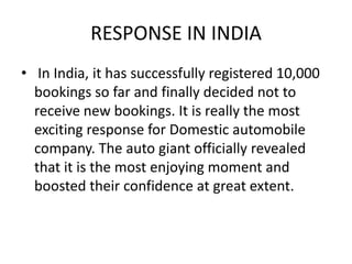 RESPONSE IN INDIA
• In India, it has successfully registered 10,000
  bookings so far and finally decided not to
  receive new bookings. It is really the most
  exciting response for Domestic automobile
  company. The auto giant officially revealed
  that it is the most enjoying moment and
  boosted their confidence at great extent.
 