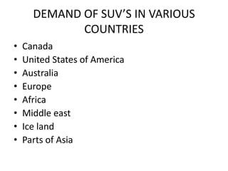 DEMAND OF SUV’S IN VARIOUS
             COUNTRIES
•   Canada
•   United States of America
•   Australia
•   Europe
•   Africa
•   Middle east
•   Ice land
•   Parts of Asia
 